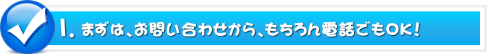 1.まずは、お問い合わせから、もちろん電話でもOK!