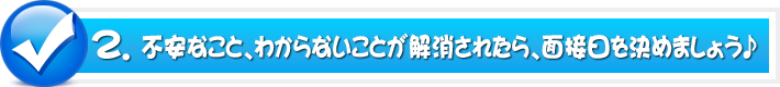 2.不安なこと、わからないことが解消されたら、面接日を決めましょう♪